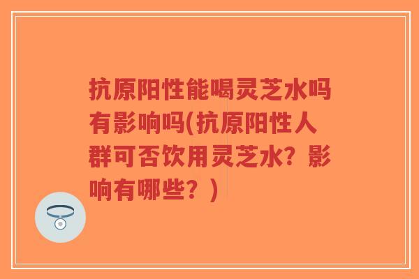 抗原阳性能喝灵芝水吗有影响吗(抗原阳性人群可否饮用灵芝水?影响有哪些?)-第1张图片-超越 抗原阳性能喝灵芝水吗有影响吗(抗原阳性人群可否饮用灵芝水?影响有哪些?)-第1张图片-超越