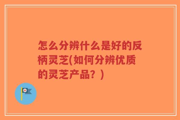 怎么分辨什么是好的反柄灵芝(如何分辨优质的灵芝产品?)-第1张图片-超越 怎么分辨什么是好的反柄灵芝(如何分辨优质的灵芝产品?)-第1张图片-超越
