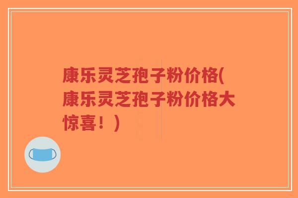 康乐灵芝孢子粉价格(康乐灵芝孢子粉价格大惊喜！)-第1张图片-超越