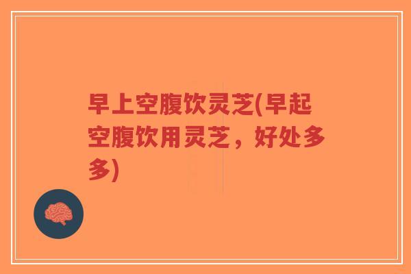早上空腹饮灵芝(早起空腹饮用灵芝,好处多多)-第1张图片-超越 早上空腹饮灵芝(早起空腹饮用灵芝,好处多多)-第1张图片-超越