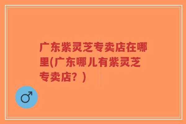 广东紫灵芝专卖店在哪里(广东哪儿有紫灵芝专卖店?)-第1张图片-超越 广东紫灵芝专卖店在哪里(广东哪儿有紫灵芝专卖店?)-第1张图片-超越