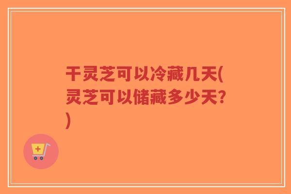 干灵芝可以冷藏几天(灵芝可以储藏多少天?)-第1张图片-超越 干灵芝可以冷藏几天(灵芝可以储藏多少天?)-第1张图片-超越
