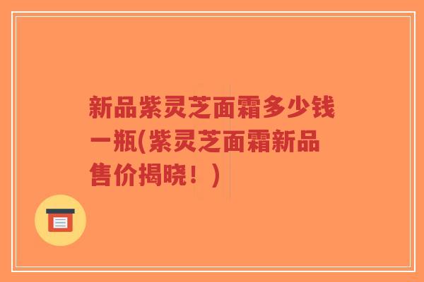 新品紫灵芝面霜多少钱一瓶(紫灵芝面霜新品售价揭晓!)-第1张图片-超越 新品紫灵芝面霜多少钱一瓶(紫灵芝面霜新品售价揭晓!)-第1张图片-超越