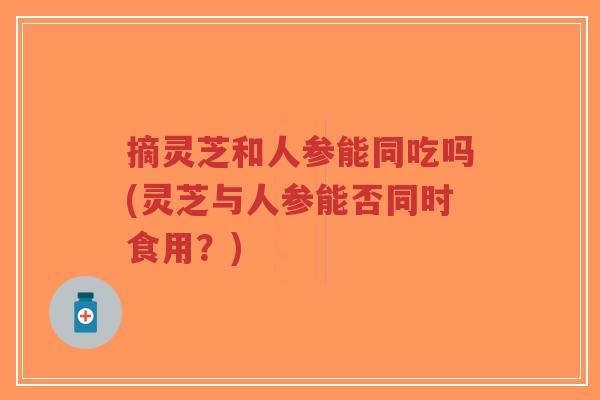 摘灵芝和人参能同吃吗(灵芝与人参能否同时食用?)-第1张图片-超越 摘灵芝和人参能同吃吗(灵芝与人参能否同时食用?)-第1张图片-超越