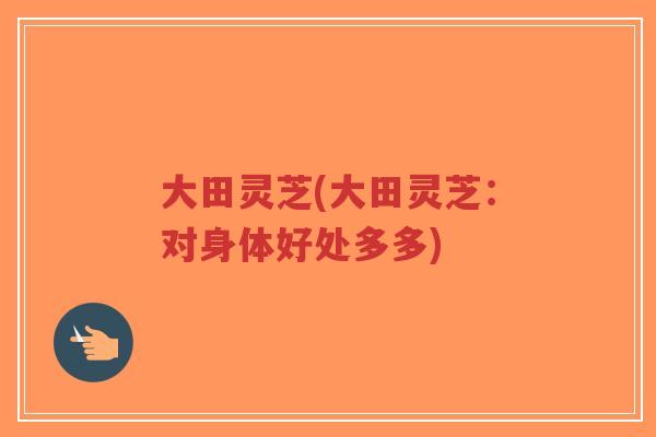 大田灵芝(大田灵芝:对身体好处多多)-第1张图片-超越 大田灵芝(大田灵芝:对身体好处多多)-第1张图片-超越