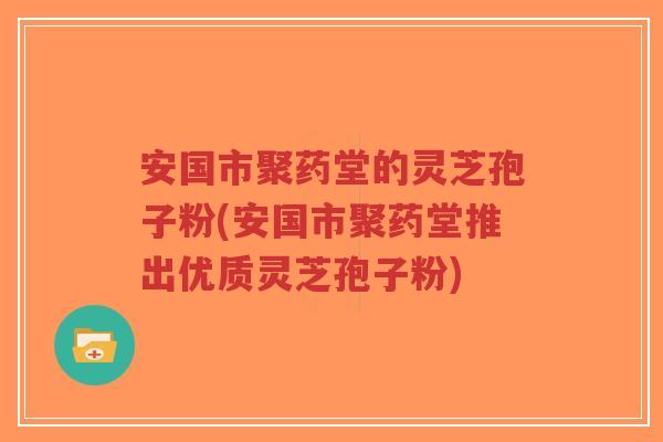 安国市聚药堂的灵芝孢子粉(安国市聚药堂推出优质灵芝孢子粉)-第1张图片-超越 安国市聚药堂的灵芝孢子粉(安国市聚药堂推出优质灵芝孢子粉)-第1张图片-超越