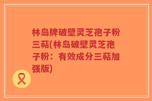 林岛牌破壁灵芝孢子粉三萜(林岛破壁灵芝孢子粉：有效成分三萜加强版)-第1张图片-超越