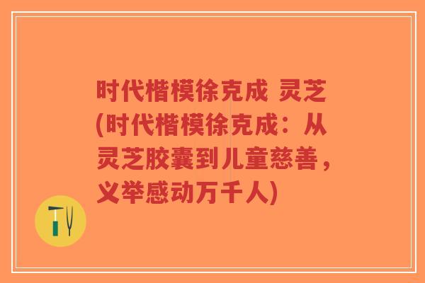 时代楷模徐克成 灵芝(时代楷模徐克成:从灵芝胶囊到儿童慈善,义举感动万千人)-第1张图片-超越 时代楷模徐克成 灵芝(时代楷模徐克成:从灵芝胶囊到儿童慈善,义举感动万千人)-第1张图片-超越