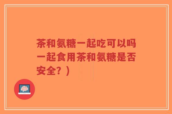 茶和氨糖一起吃可以吗一起食用茶和氨糖是否安全?)-第1张图片-超越 茶和氨糖一起吃可以吗一起食用茶和氨糖是否安全?)-第1张图片-超越