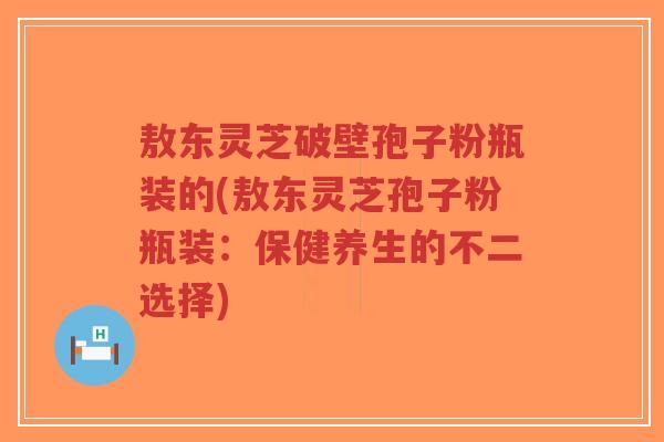 敖东灵芝破壁孢子粉瓶装的(敖东灵芝孢子粉瓶装：保健养生的不二选择)-第1张图片-超越