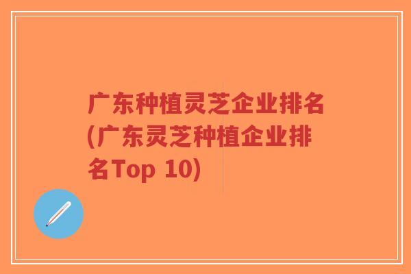 广东种植灵芝企业排名(广东灵芝种植企业排名Top 10)-第1张图片-超越