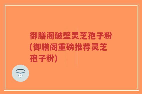 御膳阁破壁灵芝孢子粉(御膳阁重磅推荐灵芝孢子粉)-第1张图片-超越 御膳阁破壁灵芝孢子粉(御膳阁重磅推荐灵芝孢子粉)-第1张图片-超越