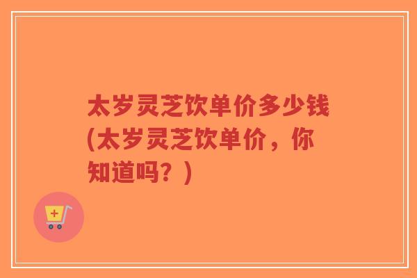 太岁灵芝饮单价多少钱(太岁灵芝饮单价,你知道吗?)-第1张图片-超越 太岁灵芝饮单价多少钱(太岁灵芝饮单价,你知道吗?)-第1张图片-超越