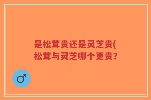 是松茸贵还是灵芝贵(松茸与灵芝哪个更贵?-第1张图片-超越 是松茸贵还是灵芝贵(松茸与灵芝哪个更贵?-第1张图片-超越