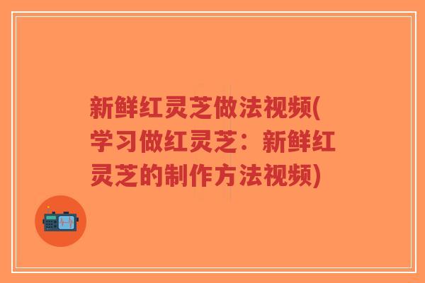 新鲜红灵芝做法视频(学习做红灵芝:新鲜红灵芝的制作方法视频)-第1张图片-超越 新鲜红灵芝做法视频(学习做红灵芝:新鲜红灵芝的制作方法视频)-第1张图片-超越