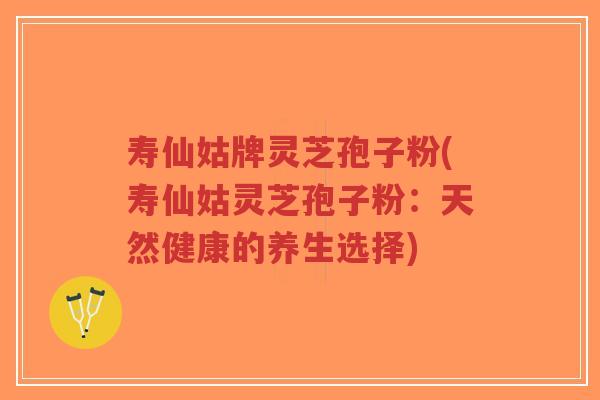 寿仙姑牌灵芝孢子粉(寿仙姑灵芝孢子粉:天然健康的养生选择)-第1张图片-超越 寿仙姑牌灵芝孢子粉(寿仙姑灵芝孢子粉:天然健康的养生选择)-第1张图片-超越