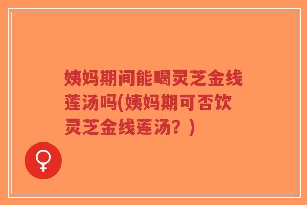 姨妈期间能喝灵芝金线莲汤吗(姨妈期可否饮灵芝金线莲汤?)-第1张图片-超越 姨妈期间能喝灵芝金线莲汤吗(姨妈期可否饮灵芝金线莲汤?)-第1张图片-超越