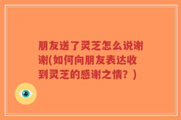 朋友送了灵芝怎么说谢谢(如何向朋友表达收到灵芝的感谢之情？)-第1张图片-超越