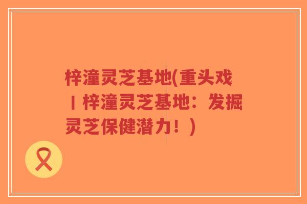 梓潼灵芝基地(重头戏丨梓潼灵芝基地:发掘灵芝保健潜力!)-第1张图片-超越 梓潼灵芝基地(重头戏丨梓潼灵芝基地:发掘灵芝保健潜力!)-第1张图片-超越