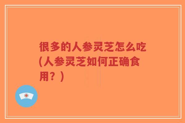 很多的人参灵芝怎么吃(人参灵芝如何正确食用?)-第1张图片-超越 很多的人参灵芝怎么吃(人参灵芝如何正确食用?)-第1张图片-超越