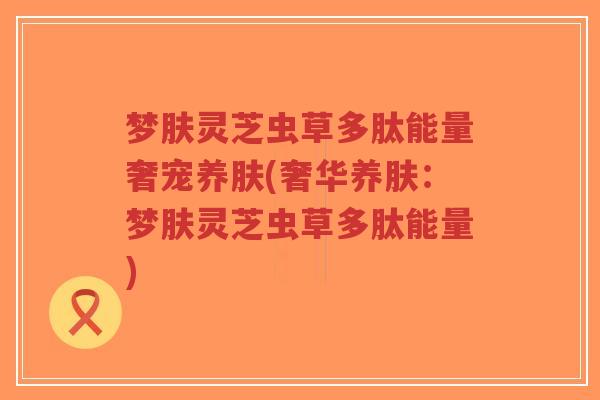 梦肤灵芝虫草多肽能量奢宠养肤(奢华养肤:梦肤灵芝虫草多肽能量)-第1张图片-超越 梦肤灵芝虫草多肽能量奢宠养肤(奢华养肤:梦肤灵芝虫草多肽能量)-第1张图片-超越