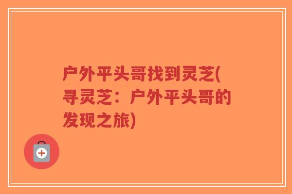 户外平头哥找到灵芝(寻灵芝:户外平头哥的发现之旅)-第1张图片-超越 户外平头哥找到灵芝(寻灵芝:户外平头哥的发现之旅)-第1张图片-超越