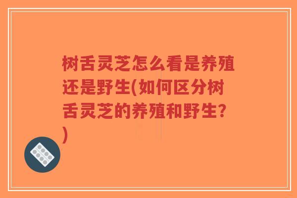 树舌灵芝怎么看是养殖还是野生(如何区分树舌灵芝的养殖和野生？)-第1张图片-超越