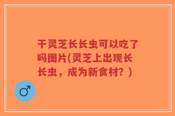 干灵芝长长虫可以吃了吗图片(灵芝上出现长长虫,成为新食材?)-第1张图片-超越 干灵芝长长虫可以吃了吗图片(灵芝上出现长长虫,成为新食材?)-第1张图片-超越