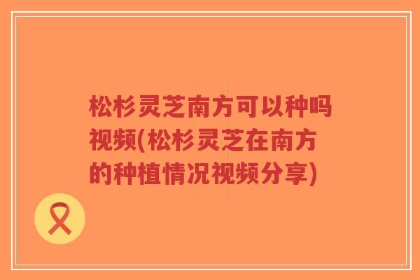 松杉灵芝南方可以种吗视频(松杉灵芝在南方的种植情况视频分享)-第1张图片-超越