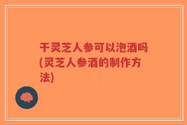 干灵芝人参可以泡酒吗(灵芝人参酒的制作方法)-第1张图片-超越 干灵芝人参可以泡酒吗(灵芝人参酒的制作方法)-第1张图片-超越