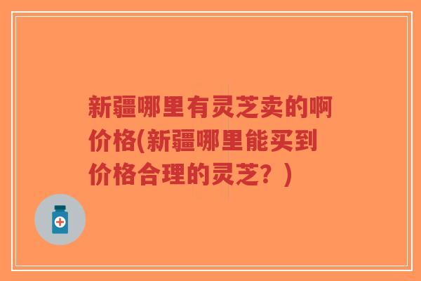 新疆哪里有灵芝卖的啊价格(新疆哪里能买到价格合理的灵芝？)-第1张图片-超越