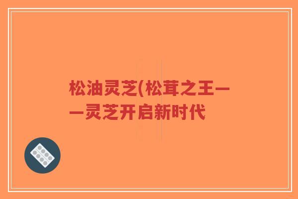 松油灵芝(松茸之王——灵芝开启新时代-第1张图片-超越 松油灵芝(松茸之王——灵芝开启新时代-第1张图片-超越