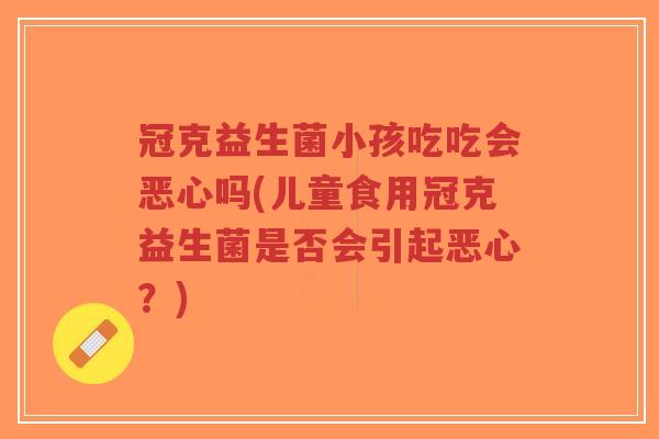 冠克益生菌小孩吃吃会恶心吗(儿童食用冠克益生菌是否会引起恶心?)-第1张图片-超越 冠克益生菌小孩吃吃会恶心吗(儿童食用冠克益生菌是否会引起恶心?)-第1张图片-超越