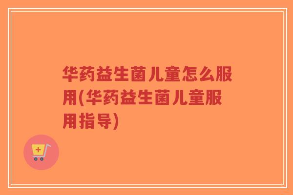 华药益生菌儿童怎么服用(华药益生菌儿童服用指导)-第1张图片-超越 华药益生菌儿童怎么服用(华药益生菌儿童服用指导)-第1张图片-超越