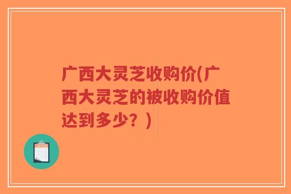 广西大灵芝收购价(广西大灵芝的被收购价值达到多少?)-第1张图片-超越 广西大灵芝收购价(广西大灵芝的被收购价值达到多少?)-第1张图片-超越