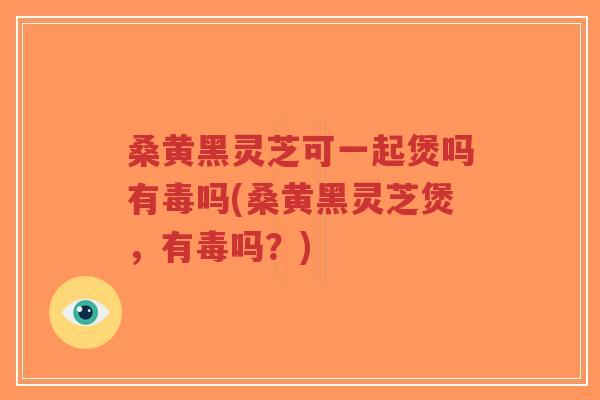 桑黄黑灵芝可一起煲吗有毒吗(桑黄黑灵芝煲，有毒吗？)-第1张图片-超越