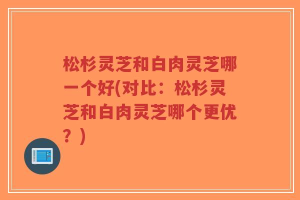 松杉灵芝和白肉灵芝哪一个好(对比:松杉灵芝和白肉灵芝哪个更优?)-第1张图片-超越 松杉灵芝和白肉灵芝哪一个好(对比:松杉灵芝和白肉灵芝哪个更优?)-第1张图片-超越