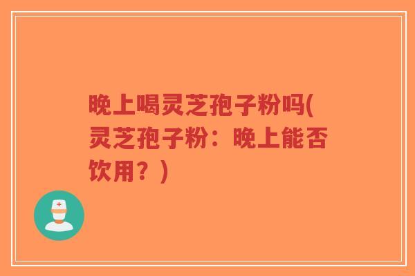 晚上喝灵芝孢子粉吗(灵芝孢子粉：晚上能否饮用？)-第1张图片-超越