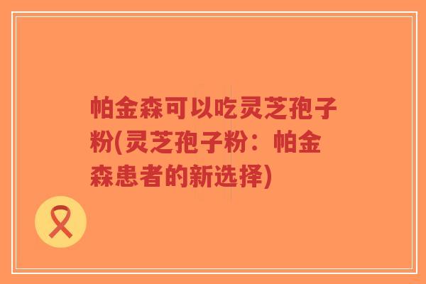 帕金森可以吃灵芝孢子粉(灵芝孢子粉:帕金森患者的新选择)-第1张图片-超越 帕金森可以吃灵芝孢子粉(灵芝孢子粉:帕金森患者的新选择)-第1张图片-超越