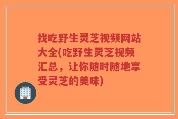找吃野生灵芝视频网站大全(吃野生灵芝视频汇总,让你随时随地享受灵芝的美味)-第1张图片-超越 找吃野生灵芝视频网站大全(吃野生灵芝视频汇总,让你随时随地享受灵芝的美味)-第1张图片-超越