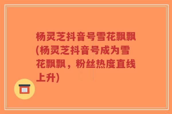 杨灵芝抖音号雪花飘飘(杨灵芝抖音号成为雪花飘飘,粉丝热度直线上升)-第1张图片-超越 杨灵芝抖音号雪花飘飘(杨灵芝抖音号成为雪花飘飘,粉丝热度直线上升)-第1张图片-超越