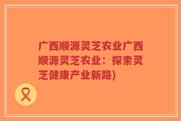 广西顺源灵芝农业广西顺源灵芝农业:探索灵芝健康产业新路)-第1张图片-超越 广西顺源灵芝农业广西顺源灵芝农业:探索灵芝健康产业新路)-第1张图片-超越