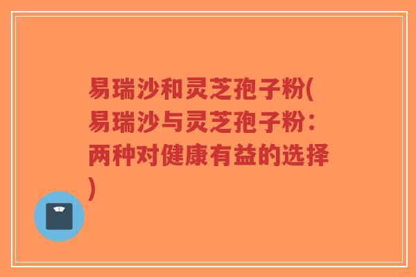 易瑞沙和灵芝孢子粉(易瑞沙与灵芝孢子粉:两种对健康有益的选择)-第1张图片-超越 易瑞沙和灵芝孢子粉(易瑞沙与灵芝孢子粉:两种对健康有益的选择)-第1张图片-超越