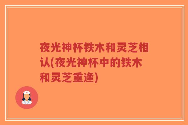 夜光神杯铁木和灵芝相认(夜光神杯中的铁木和灵芝重逢)-第1张图片-超越 夜光神杯铁木和灵芝相认(夜光神杯中的铁木和灵芝重逢)-第1张图片-超越