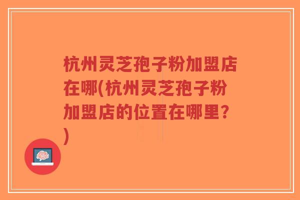 杭州灵芝孢子粉加盟店在哪(杭州灵芝孢子粉加盟店的位置在哪里?)-第1张图片-超越 杭州灵芝孢子粉加盟店在哪(杭州灵芝孢子粉加盟店的位置在哪里?)-第1张图片-超越