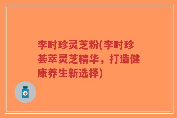 李时珍灵芝粉(李时珍荟萃灵芝精华,打造健康养生新选择)-第1张图片-超越 李时珍灵芝粉(李时珍荟萃灵芝精华,打造健康养生新选择)-第1张图片-超越
