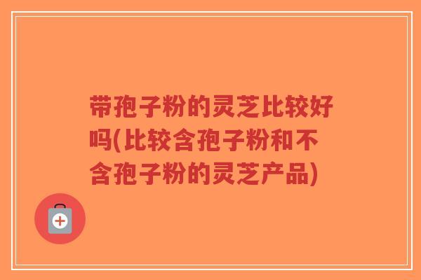 带孢子粉的灵芝比较好吗(比较含孢子粉和不含孢子粉的灵芝产品)-第1张图片-超越 带孢子粉的灵芝比较好吗(比较含孢子粉和不含孢子粉的灵芝产品)-第1张图片-超越