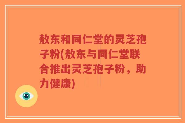 敖东和同仁堂的灵芝孢子粉(敖东与同仁堂联合推出灵芝孢子粉,助力健康)-第1张图片-超越 敖东和同仁堂的灵芝孢子粉(敖东与同仁堂联合推出灵芝孢子粉,助力健康)-第1张图片-超越