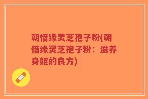 朝惜缘灵芝孢子粉(朝惜缘灵芝孢子粉:滋养身躯的良方)-第1张图片-超越 朝惜缘灵芝孢子粉(朝惜缘灵芝孢子粉:滋养身躯的良方)-第1张图片-超越
