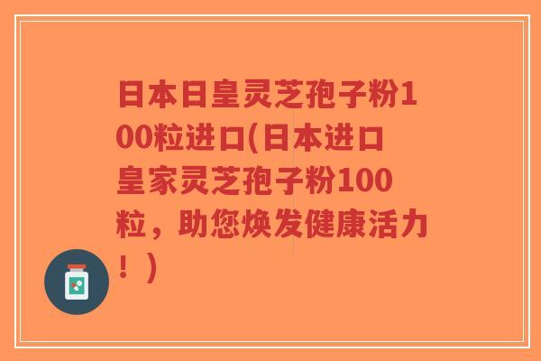 日本日皇灵芝孢子粉100粒进口(日本进口皇家灵芝孢子粉100粒,助您焕发健康活力!)-第1张图片-超越 日本日皇灵芝孢子粉100粒进口(日本进口皇家灵芝孢子粉100粒,助您焕发健康活力!)-第1张图片-超越